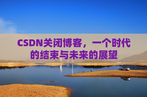 CSDN关闭博客，一个时代的结束与未来的展望